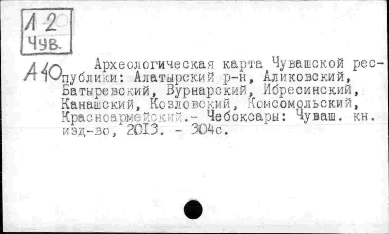 ﻿Чув.
/Ул Археологическая карта Чувашской рес-/т ічЛіублики: Алатырский р-н, Аликовский, Батыревский, Вурнарский, Ибресинский, Канашский, Козловский, Комсомольский, Красноармейск ■“Чебоксары: Чуваш, кн. изд-во/2013. - ЗО4с.